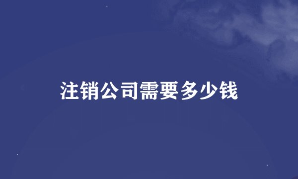 注销公司需要多少钱