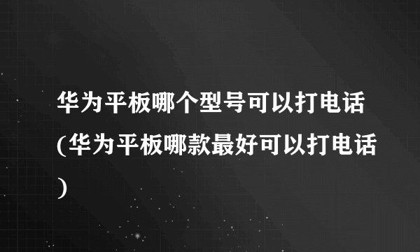 华为平板哪个型号可以打电话(华为平板哪款最好可以打电话)