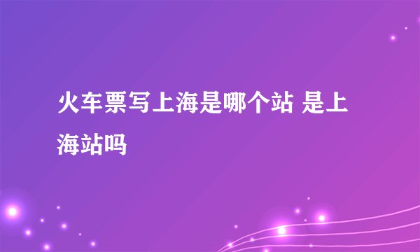 火车票写上海是哪个站 是上海站吗
