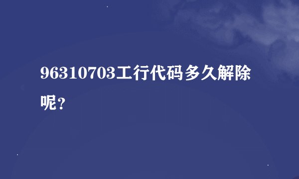 96310703工行代码多久解除呢？