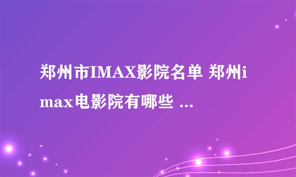 郑州市IMAX影院名单 郑州imax电影院有哪些 郑州Imax影院有几家