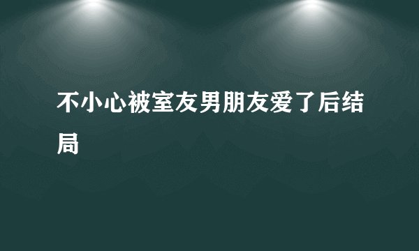不小心被室友男朋友爱了后结局