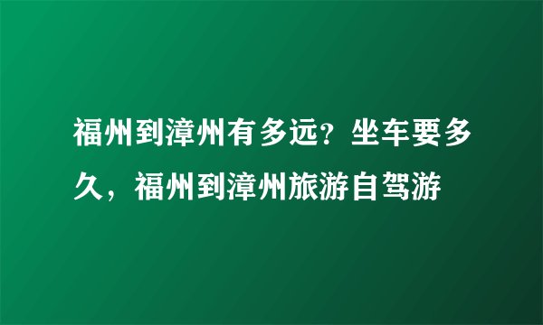 福州到漳州有多远?坐车要多久,福州到漳州旅游自驾游