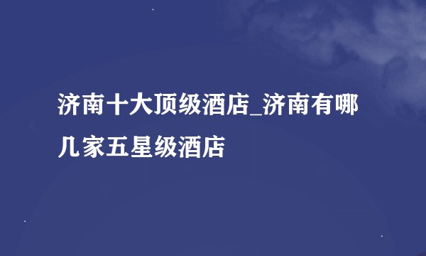 济南十大顶级酒店_济南有哪几家五星级酒店