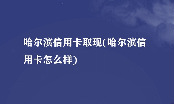哈尔滨信用卡取现(哈尔滨信用卡怎么样)