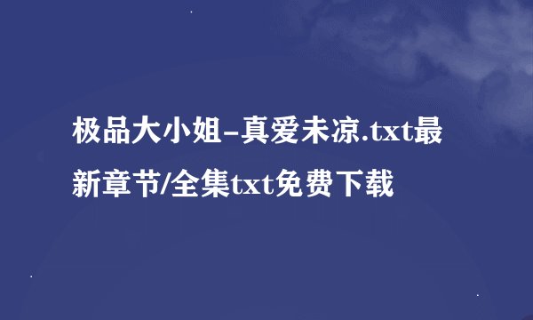 极品大小姐-真爱未凉.txt最新章节/全集txt免费下载