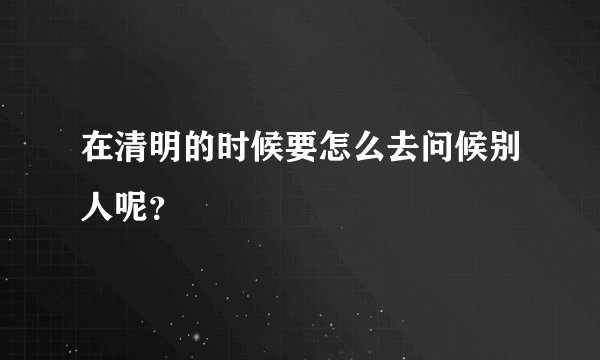 在清明的时候要怎么去问候别人呢？