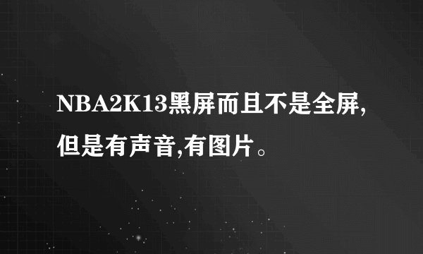 NBA2K13黑屏而且不是全屏,但是有声音,有图片。