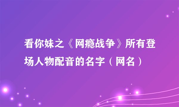 看你妹之《网瘾战争》所有登场人物配音的名字（网名）