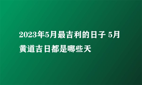 2023年5月最吉利的日子 5月黄道吉日都是哪些天