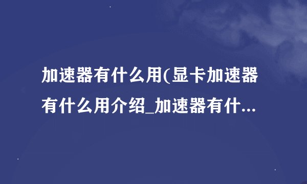加速器有什么用(显卡加速器有什么用介绍_加速器有什么用(显卡加速器有什么用是什么