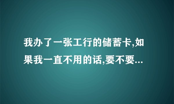 我办了一张工行的储蓄卡,如果我一直不用的话,要不要扣年费呢?