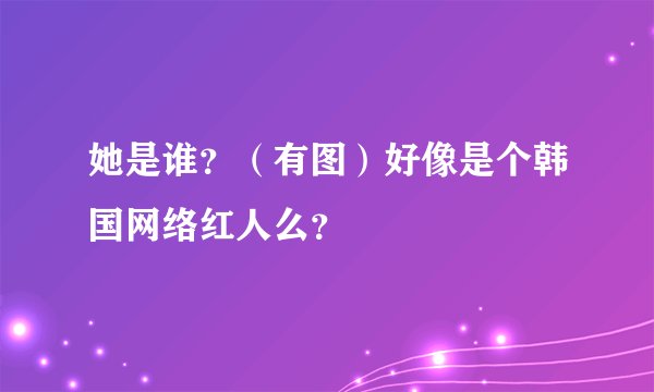 她是谁？（有图）好像是个韩国网络红人么？
