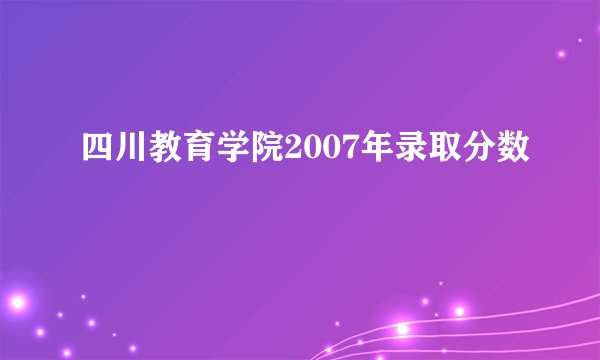 四川教育学院2007年录取分数