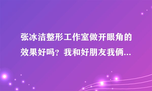 张冰洁整形工作室做开眼角的效果好吗？我和好朋友我俩都想做开...