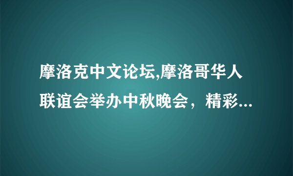 摩洛克中文论坛,摩洛哥华人联谊会举办中秋晚会，精彩节目不容错过