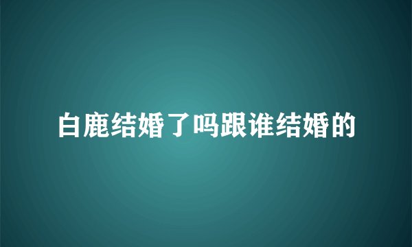 白鹿结婚了吗跟谁结婚的