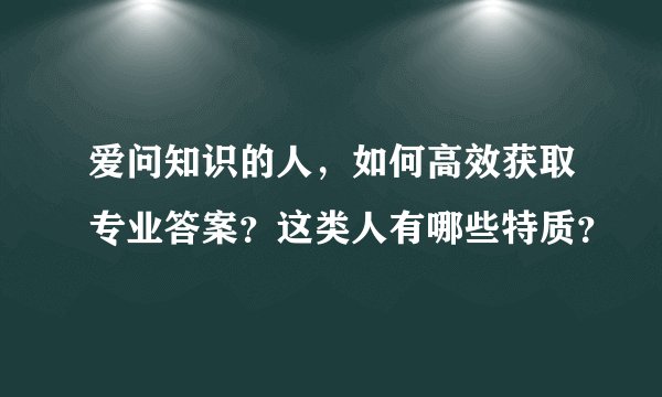 爱问知识的人，如何高效获取专业答案？这类人有哪些特质？