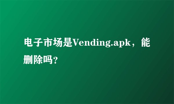 电子市场是Vending.apk，能删除吗？