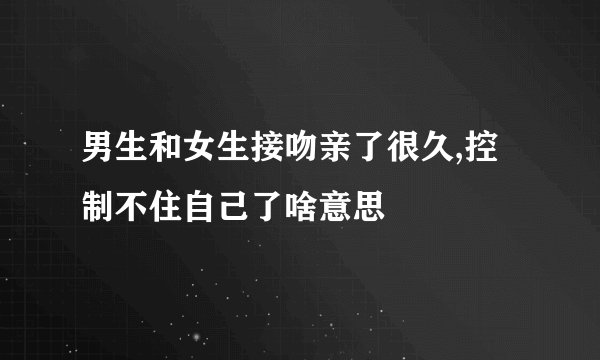 男生和女生接吻亲了很久,控制不住自己了啥意思