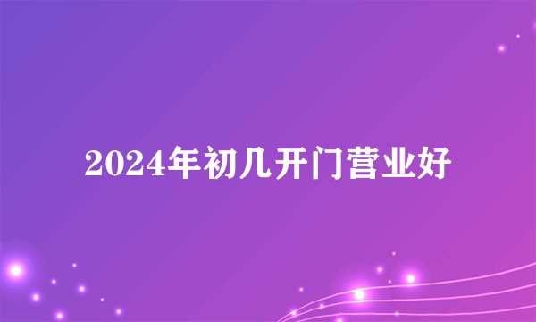 2024年初几开门营业好