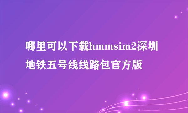 哪里可以下载hmmsim2深圳地铁五号线线路包官方版