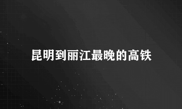 昆明到丽江最晚的高铁