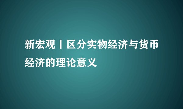 新宏观丨区分实物经济与货币经济的理论意义