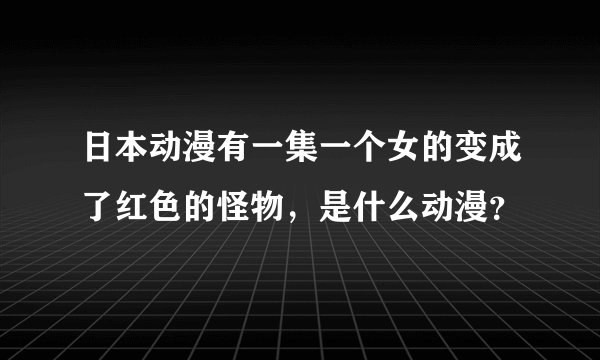 日本动漫有一集一个女的变成了红色的怪物，是什么动漫？