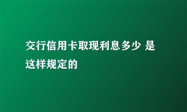 交行信用卡取现利息多少 是这样规定的