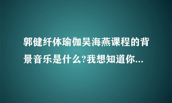 郭健纤体瑜伽吴海燕课程的背景音乐是什么?我想知道你课程上的背景音乐是什么？