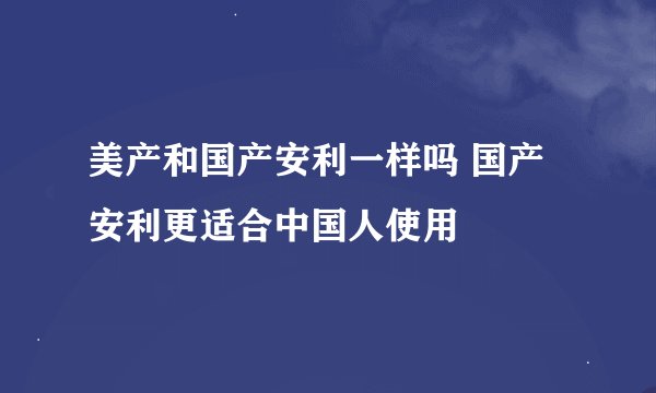 美产和国产安利一样吗 国产安利更适合中国人使用