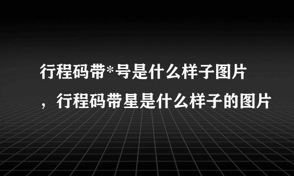行程码带*号是什么样子图片,行程码带星是什么样子的图片