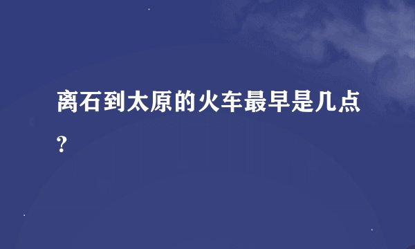 离石到太原的火车最早是几点？