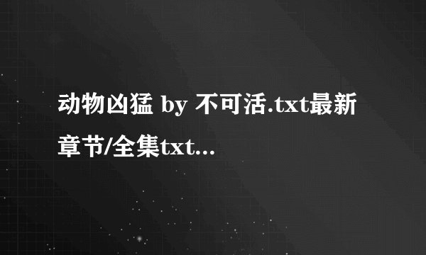 动物凶猛 by 不可活.txt最新章节/全集txt免费下载