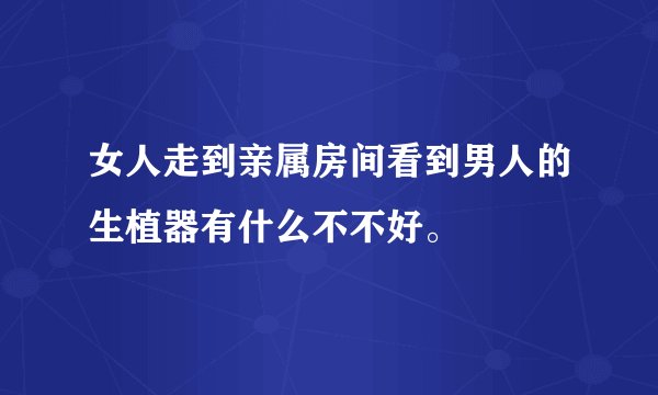 女人走到亲属房间看到男人的生植器有什么不不好。