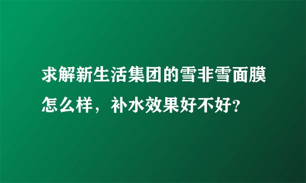 求解新生活集团的雪非雪面膜怎么样，补水效果好不好？