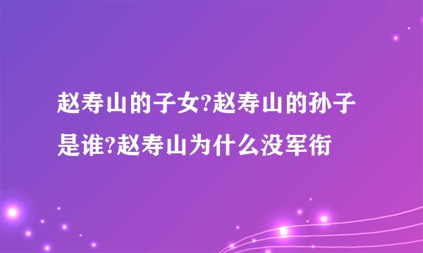 赵寿山的子女?赵寿山的孙子是谁?赵寿山为什么没军衔