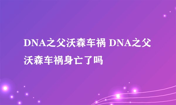 DNA之父沃森车祸 DNA之父沃森车祸身亡了吗