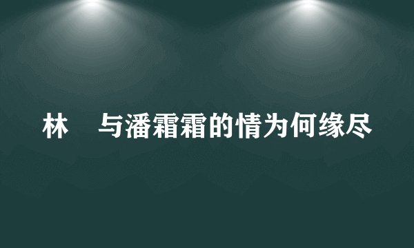 林峯与潘霜霜的情为何缘尽
