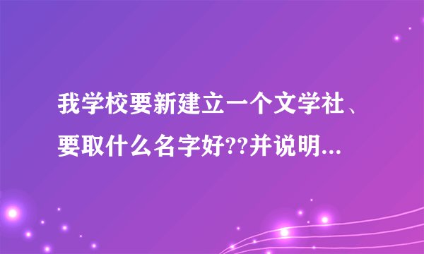 我学校要新建立一个文学社、要取什么名字好??并说明原因、要具体.