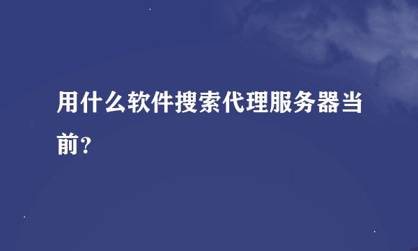 用什么软件搜索代理服务器当前？