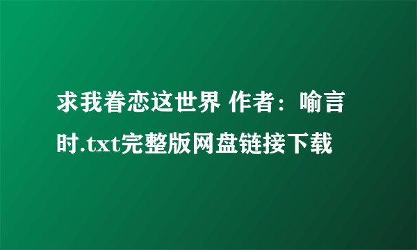 求我眷恋这世界 作者：喻言时.txt完整版网盘链接下载