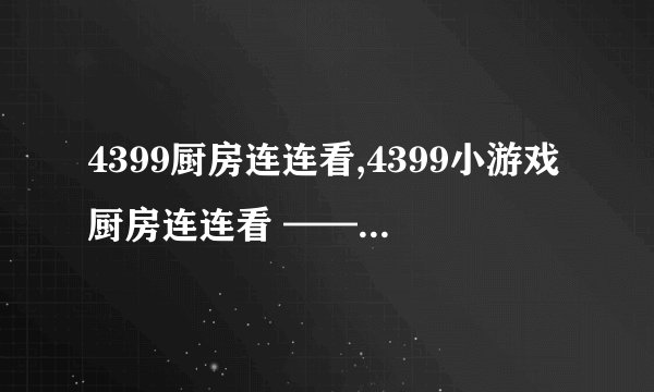 4399厨房连连看,4399小游戏厨房连连看 —— 精彩好玩的4399厨房连连看游戏