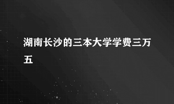 湖南长沙的三本大学学费三万五