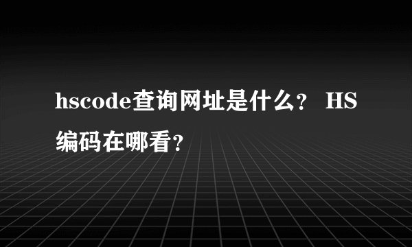 hscode查询网址是什么？ HS编码在哪看？
