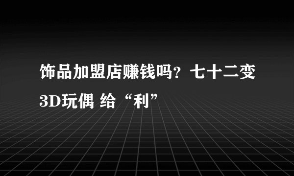 饰品加盟店赚钱吗？七十二变3D玩偶 给“利”
