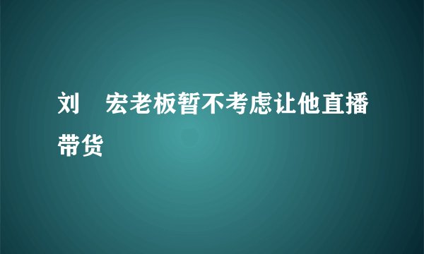 刘畊宏老板暂不考虑让他直播带货