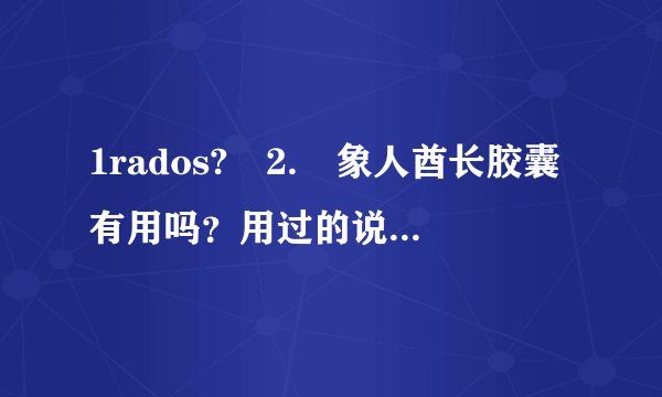 1rados? 2. 象人酋长胶囊有用吗?用过的说! 3.象人酋长胶囊有什么副作用?
