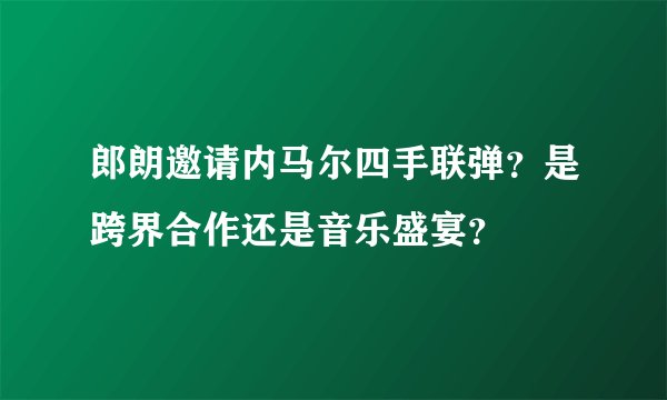 郎朗邀请内马尔四手联弹？是跨界合作还是音乐盛宴？
